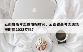 云南省高考志愿填报时间，云南省高考志愿填报时间2023专科？