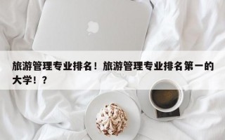 旅游管理专业排名！旅游管理专业排名第一的大学！？