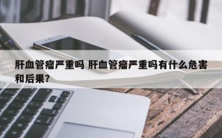 肝血管瘤严重吗 肝血管瘤严重吗有什么危害和后果？