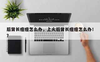 后背长痘痘怎么办，上火后背长痘痘怎么办！？