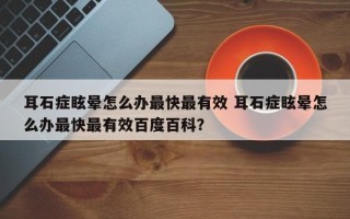 耳石症眩晕怎么办最快最有效 耳石症眩晕怎么办最快最有效百度百科？