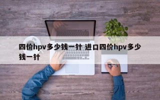 四价hpv多少钱一针 进口四价hpv多少钱一针