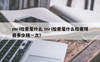 mri检查是什么 mri检查是什么检查项目多少钱一次？