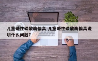 儿童碱性磷酸酶偏高 儿童碱性磷酸酶偏高说明什么问题？