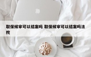 取保候审可以结案吗 取保候审可以结案吗法院