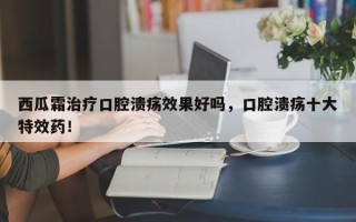 西瓜霜治疗口腔溃疡效果好吗，口腔溃疡十大特效药！