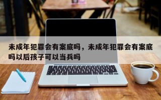 未成年犯罪会有案底吗，未成年犯罪会有案底吗以后孩子可以当兵吗