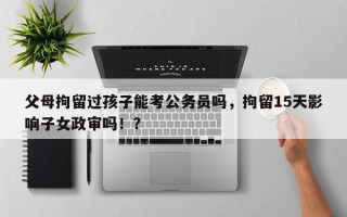 父母拘留过孩子能考公务员吗，拘留15天影响子女政审吗！？