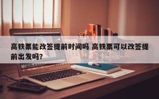 高铁票能改签提前时间吗 高铁票可以改签提前出发吗？