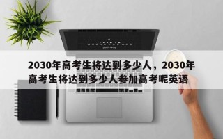 2030年高考生将达到多少人，2030年高考生将达到多少人参加高考呢英语