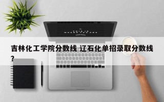 吉林化工学院分数线 辽石化单招录取分数线？