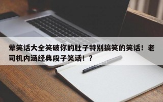 荤笑话大全笑破你的肚子特别搞笑的笑话！老司机内涵经典段子笑话！？