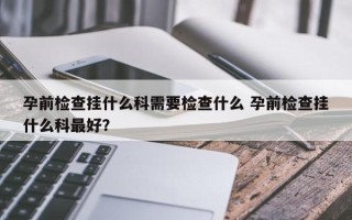 孕前检查挂什么科需要检查什么 孕前检查挂什么科最好？