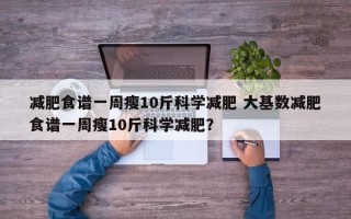 减肥食谱一周瘦10斤科学减肥 大基数减肥食谱一周瘦10斤科学减肥？