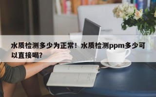 水质检测多少为正常！水质检测ppm多少可以直接喝？