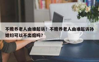 不赡养老人由谁起诉！不赡养老人由谁起诉孙媳妇可以不出庭吗？