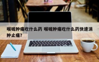 喉咙肿痛吃什么药 喉咙肿痛吃什么药快速消肿止痛？