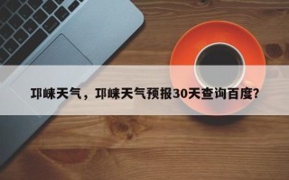 邛崃天气，邛崃天气预报30天查询百度？
