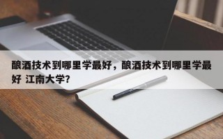 酿酒技术到哪里学最好，酿酒技术到哪里学最好 江南大学？