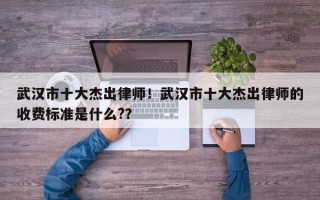 武汉市十大杰出律师！武汉市十大杰出律师的收费标准是什么?？