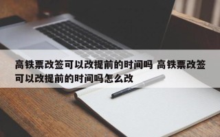 高铁票改签可以改提前的时间吗 高铁票改签可以改提前的时间吗怎么改