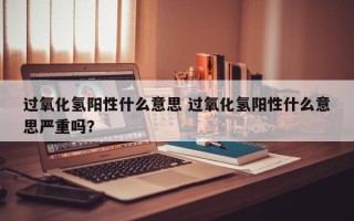 过氧化氢阳性什么意思 过氧化氢阳性什么意思严重吗？