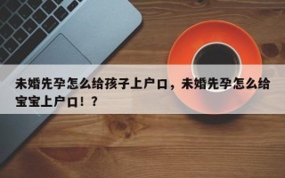 未婚先孕怎么给孩子上户口，未婚先孕怎么给宝宝上户口！？