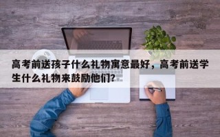 高考前送孩子什么礼物寓意最好，高考前送学生什么礼物来鼓励他们？