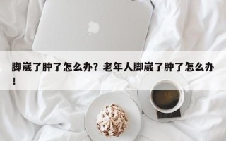 脚崴了肿了怎么办？老年人脚崴了肿了怎么办！