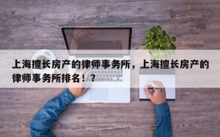 上海擅长房产的律师事务所，上海擅长房产的律师事务所排名！？