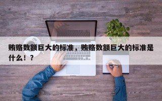 贿赂数额巨大的标准，贿赂数额巨大的标准是什么！？