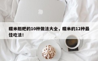 糯米糍粑的10种做法大全，糯米的12种最佳吃法！