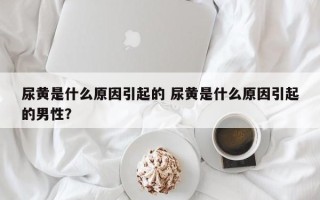 尿黄是什么原因引起的 尿黄是什么原因引起的男性？