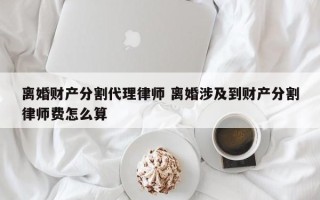 离婚财产分割代理律师 离婚涉及到财产分割律师费怎么算