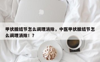 甲状腺结节怎么调理消除，中医甲状腺结节怎么调理消除！？