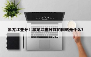 黑龙江查分！黑龙江查分数的网站是什么？