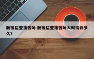 肠镜检查痛苦吗 肠镜检查痛苦吗大概需要多久？