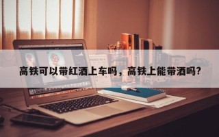 高铁可以带红酒上车吗，高铁上能带酒吗?