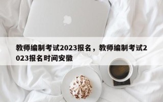 教师编制考试2023报名，教师编制考试2023报名时间安徽