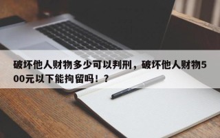 破坏他人财物多少可以判刑，破坏他人财物500元以下能拘留吗！？