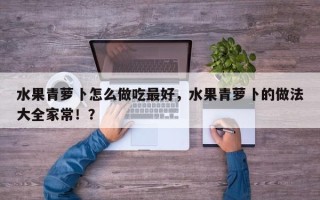 水果青萝卜怎么做吃最好，水果青萝卜的做法大全家常！？