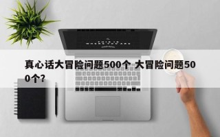 真心话大冒险问题500个 大冒险问题500个？