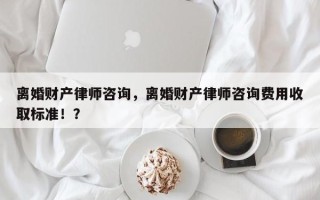 离婚财产律师咨询，离婚财产律师咨询费用收取标准！？