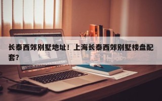 长泰西郊别墅地址！上海长泰西郊别墅楼盘配套？