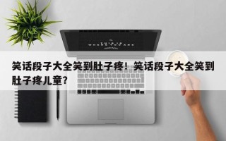 笑话段子大全笑到肚子疼！笑话段子大全笑到肚子疼儿童？
