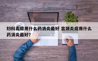 妇科炎症用什么药消炎最好 宫颈炎症用什么药消炎最好？