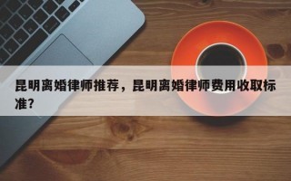 昆明离婚律师推荐，昆明离婚律师费用收取标准？