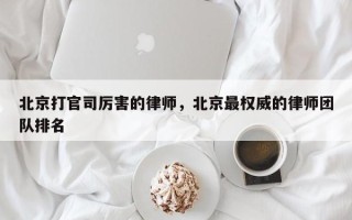 北京打官司厉害的律师，北京最权威的律师团队排名