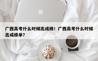 广西高考什么时候出成绩！广西高考什么时候出成绩单？