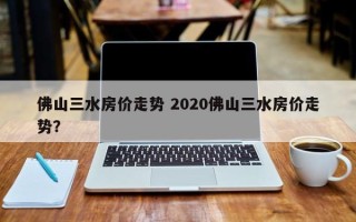 佛山三水房价走势 2020佛山三水房价走势？